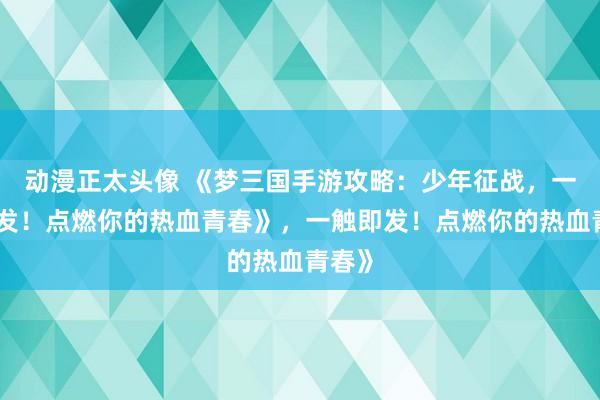 动漫正太头像 《梦三国手游攻略：少年征战，一触即发！点燃你的热血青春》，一触即发！点燃你的热血青春》