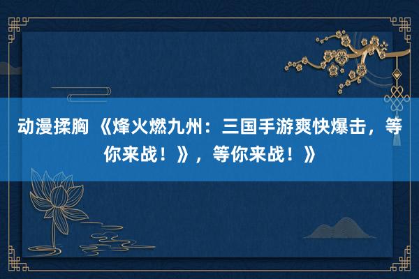 动漫揉胸 《烽火燃九州：三国手游爽快爆击，等你来战！》，等你来战！》