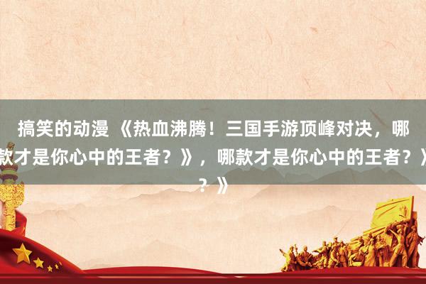 搞笑的动漫 《热血沸腾！三国手游顶峰对决，哪款才是你心中的王者？》，哪款才是你心中的王者？》