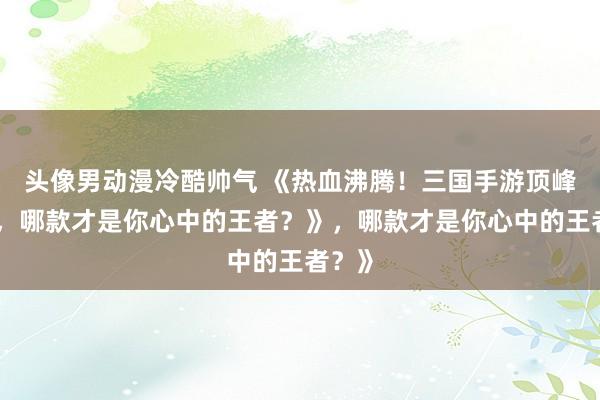 头像男动漫冷酷帅气 《热血沸腾！三国手游顶峰对决，哪款才是你心中的王者？》，哪款才是你心中的王者？》