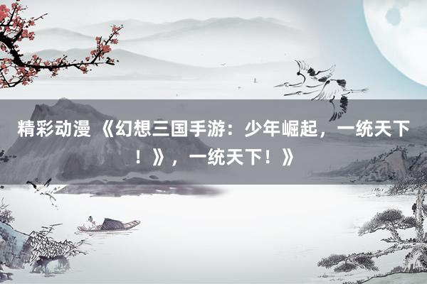 精彩动漫 《幻想三国手游：少年崛起，一统天下！》，一统天下！》