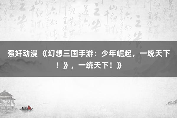强奸动漫 《幻想三国手游：少年崛起，一统天下！》，一统天下！》