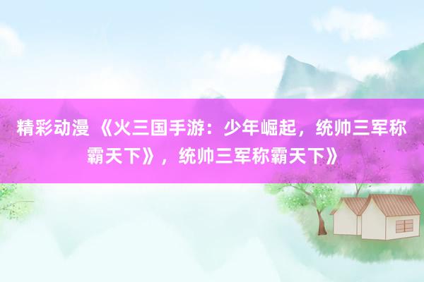 精彩动漫 《火三国手游：少年崛起，统帅三军称霸天下》，统帅三军称霸天下》