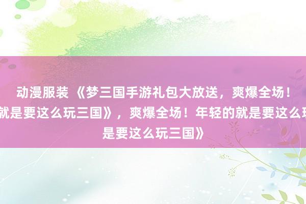 动漫服装 《梦三国手游礼包大放送，爽爆全场！年轻的就是要这么玩三国》，爽爆全场！年轻的就是要这么玩三国》