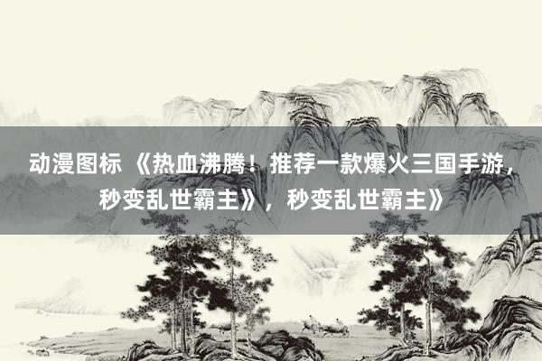 动漫图标 《热血沸腾！推荐一款爆火三国手游，秒变乱世霸主》，秒变乱世霸主》