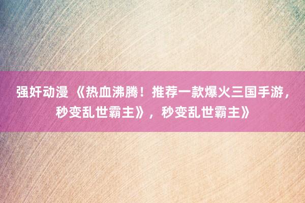 强奸动漫 《热血沸腾！推荐一款爆火三国手游，秒变乱世霸主》，秒变乱世霸主》