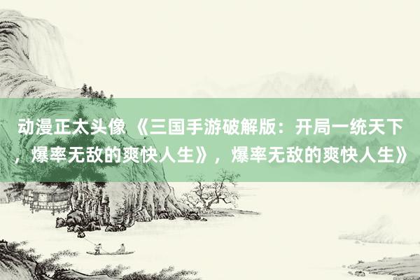 动漫正太头像 《三国手游破解版：开局一统天下，爆率无敌的爽快人生》，爆率无敌的爽快人生》
