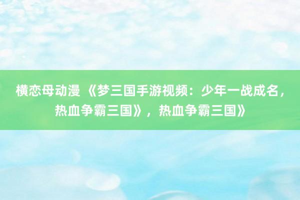 横恋母动漫 《梦三国手游视频：少年一战成名，热血争霸三国》，热血争霸三国》