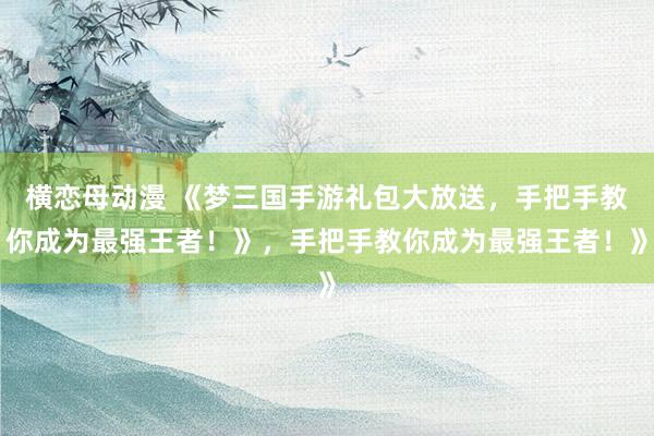 横恋母动漫 《梦三国手游礼包大放送，手把手教你成为最强王者！》，手把手教你成为最强王者！》