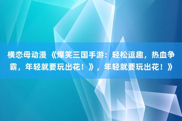 横恋母动漫 《爆笑三国手游：轻松逗趣，热血争霸，年轻就要玩出花！》，年轻就要玩出花！》