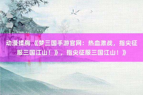 动漫揉胸 《梦三国手游官网：热血激战，指尖征服三国江山！》，指尖征服三国江山！》