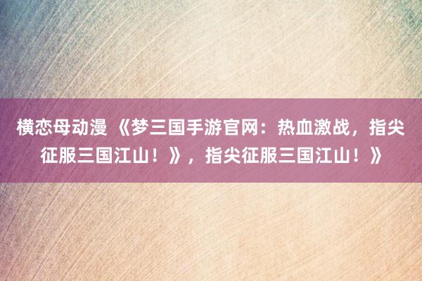 横恋母动漫 《梦三国手游官网：热血激战，指尖征服三国江山！》，指尖征服三国江山！》