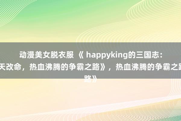 动漫美女脱衣服 《 happyking的三国志：逆天改命，热血沸腾的争霸之路》，热血沸腾的争霸之路》