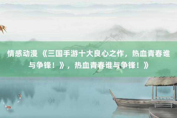 情感动漫 《三国手游十大良心之作，热血青春谁与争锋！》，热血青春谁与争锋！》