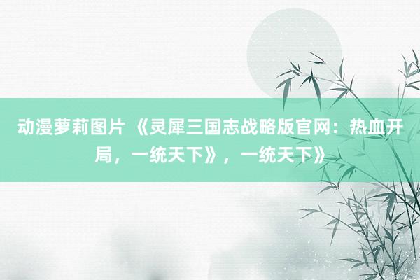 动漫萝莉图片 《灵犀三国志战略版官网：热血开局，一统天下》，一统天下》