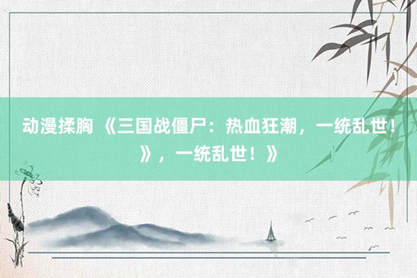 动漫揉胸 《三国战僵尸：热血狂潮，一统乱世！》，一统乱世！》