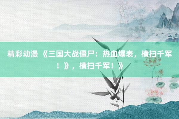 精彩动漫 《三国大战僵尸：热血爆表，横扫千军！》，横扫千军！》