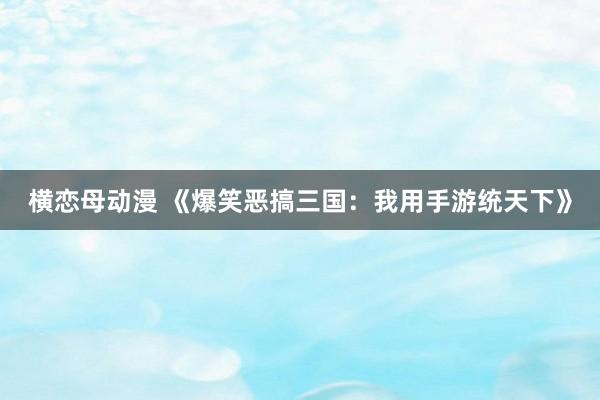 横恋母动漫 《爆笑恶搞三国:我用手游统天下》
