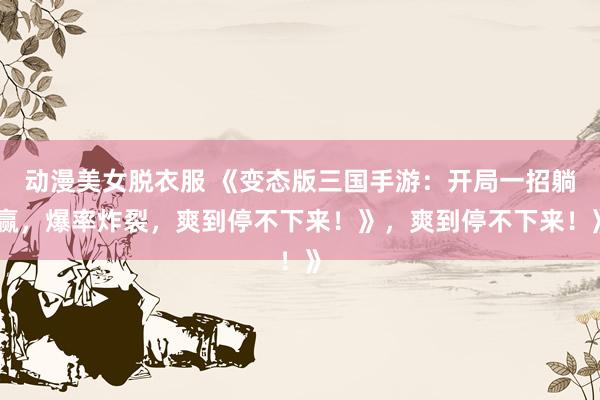 动漫美女脱衣服 《变态版三国手游：开局一招躺赢，爆率炸裂，爽到停不下来！》，爽到停不下来！》