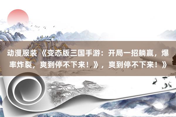 动漫服装 《变态版三国手游：开局一招躺赢，爆率炸裂，爽到停不下来！》，爽到停不下来！》