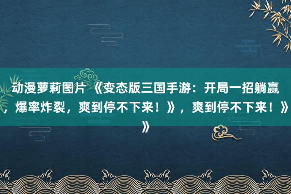 动漫萝莉图片 《变态版三国手游：开局一招躺赢，爆率炸裂，爽到停不下来！》，爽到停不下来！》
