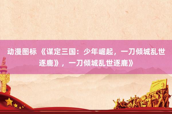 动漫图标 《谋定三国：少年崛起，一刀倾城乱世逐鹿》，一刀倾城乱世逐鹿》