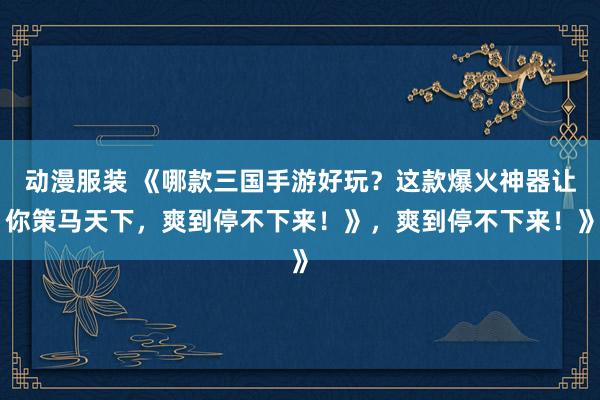动漫服装 《哪款三国手游好玩？这款爆火神器让你策马天下，爽到停不下来！》，爽到停不下来！》