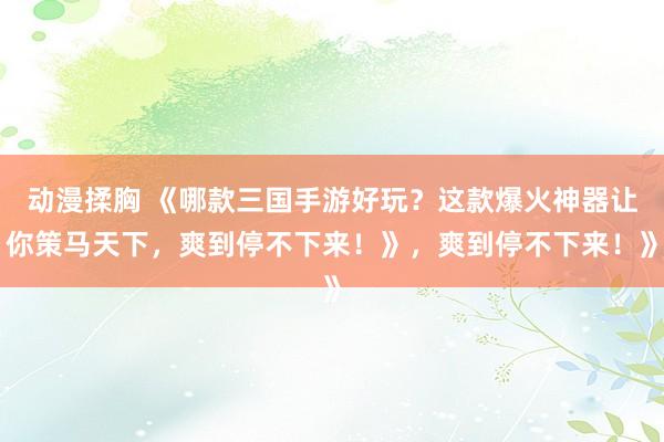 动漫揉胸 《哪款三国手游好玩？这款爆火神器让你策马天下，爽到停不下来！》，爽到停不下来！》
