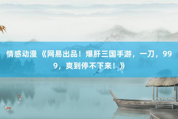 情感动漫 《网易出品！爆肝三国手游，一刀，999，爽到停不下来！》