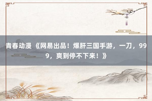 青春动漫 《网易出品！爆肝三国手游，一刀，999，爽到停不下来！》