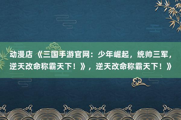 动漫店 《三国手游官网：少年崛起，统帅三军，逆天改命称霸天下！》，逆天改命称霸天下！》