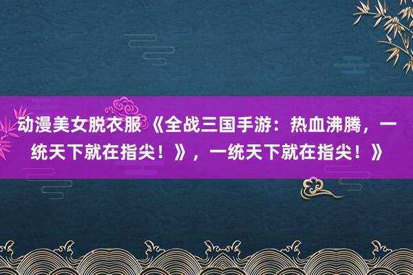 动漫美女脱衣服 《全战三国手游：热血沸腾，一统天下就在指尖！》，一统天下就在指尖！》