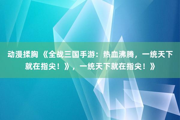 动漫揉胸 《全战三国手游：热血沸腾，一统天下就在指尖！》，一统天下就在指尖！》