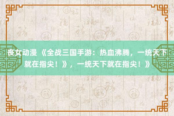 丧女动漫 《全战三国手游：热血沸腾，一统天下就在指尖！》，一统天下就在指尖！》