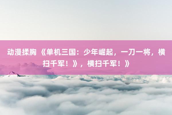 动漫揉胸 《单机三国：少年崛起，一刀一将，横扫千军！》，横扫千军！》