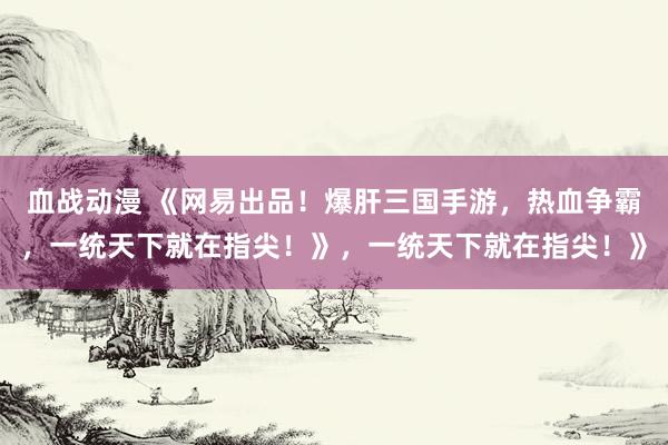 血战动漫 《网易出品！爆肝三国手游，热血争霸，一统天下就在指尖！》，一统天下就在指尖！》