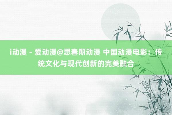 i动漫 - 爱动漫@思春期动漫 中国动漫电影：传统文化与现代创新的完美融合