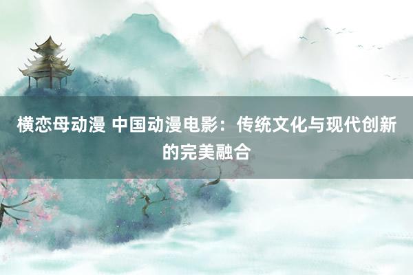 横恋母动漫 中国动漫电影：传统文化与现代创新的完美融合