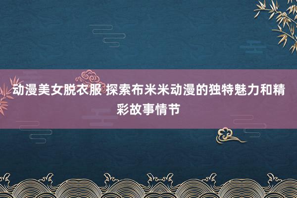 动漫美女脱衣服 探索布米米动漫的独特魅力和精彩故事情节