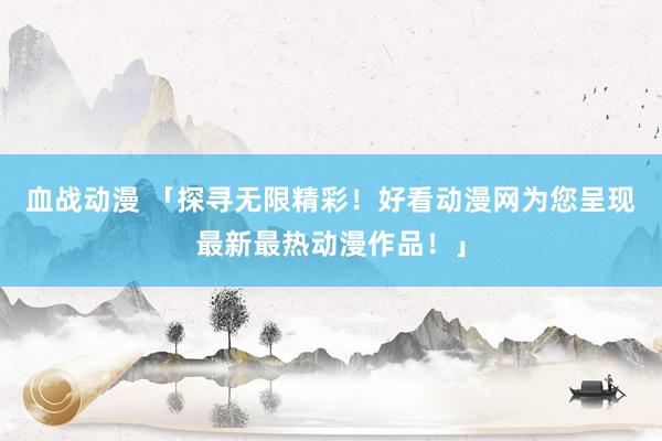 血战动漫 「探寻无限精彩！好看动漫网为您呈现最新最热动漫作品！」
