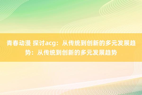 青春动漫 探讨acg：从传统到创新的多元发展趋势：从传统到创新的多元发展趋势