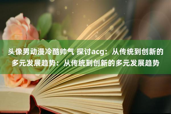 头像男动漫冷酷帅气 探讨acg：从传统到创新的多元发展趋势：从传统到创新的多元发展趋势