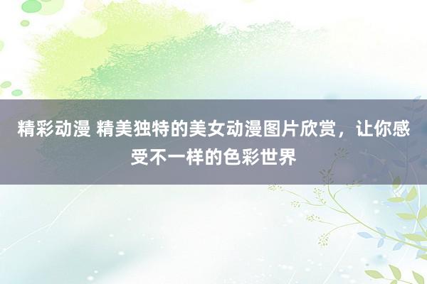 精彩动漫 精美独特的美女动漫图片欣赏，让你感受不一样的色彩世界